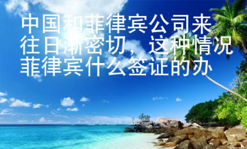 中國(guó)和菲律賓公司來往日漸密切，這種情況菲律賓什么簽證的辦理量增多？