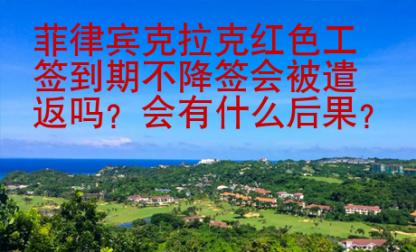 菲律賓克拉克紅色工簽到期不降簽會被遣返嗎？會有什么后果？