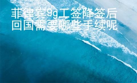 菲律賓9g工簽降簽后回國需要哪些手續(xù)呢