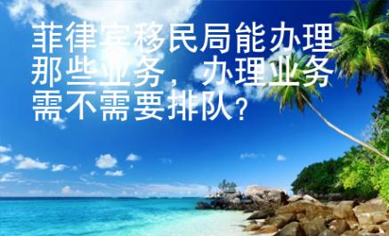 菲律賓移民局能辦理那些業(yè)務(wù)，辦理業(yè)務(wù)需不需要排隊(duì)？