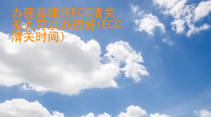 辦理菲律賓ECC清關(guān)多久可以辦理好(ECC清關(guān)時間)