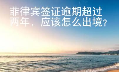 菲律賓簽證逾期超過兩年，應(yīng)該怎么出境？