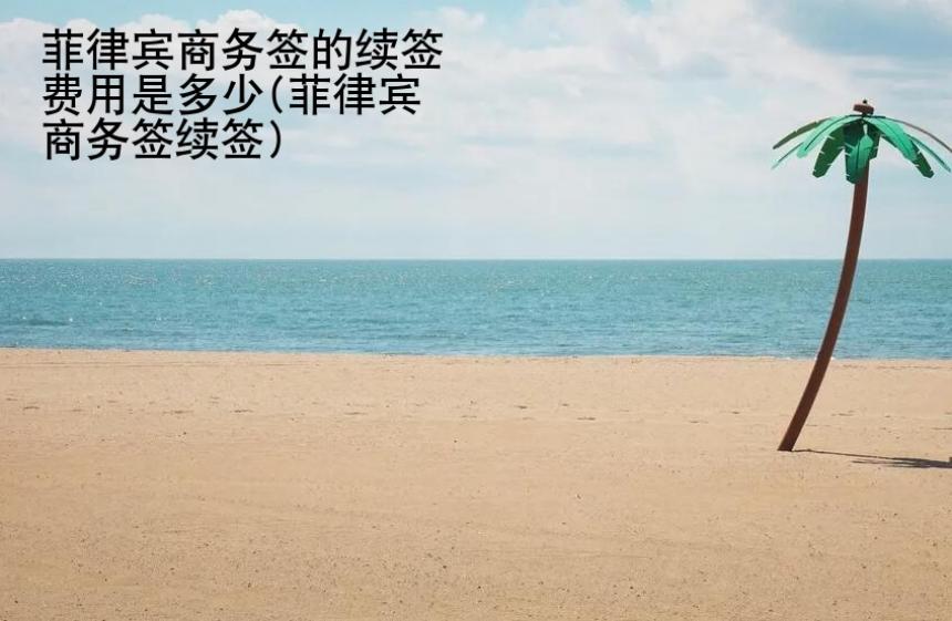 菲律賓商務(wù)簽的續(xù)簽費(fèi)用是多少(菲律賓商務(wù)簽續(xù)簽)