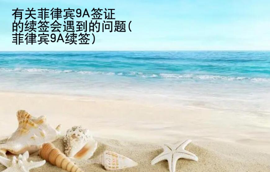 有關(guān)菲律賓9A簽證的續(xù)簽會(huì)遇到的問(wèn)題(菲律賓9A續(xù)簽)