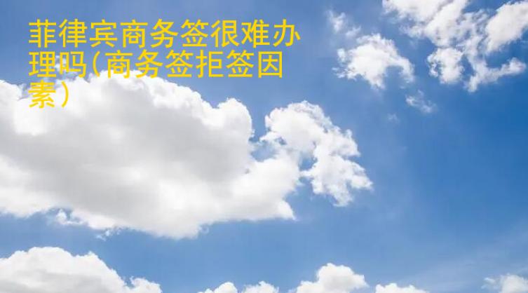 菲律賓商務(wù)簽很難辦理嗎(商務(wù)簽拒簽因素)