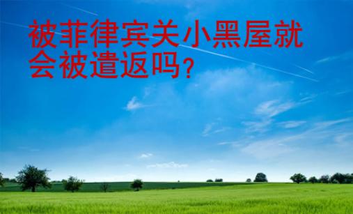 被菲律賓關(guān)小黑屋就會(huì)被遣返嗎