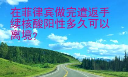 在菲律賓做完遣返手續(xù)核酸陽性多久<strong>可以</strong>離境