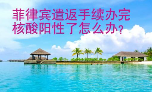 菲律賓遣返手續(xù)辦完核酸陽(yáng)性了<strong>怎么</strong>辦