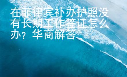 在菲律賓補辦護照沒有長期工作簽證怎么辦？華商解答