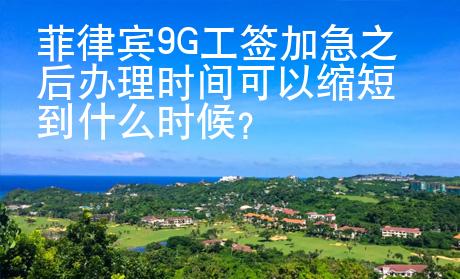 菲律賓9G工簽加急之后辦理時(shí)間可以縮短到什么時(shí)候？