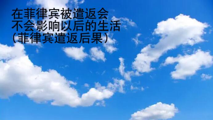 在菲律賓被遣返會不會影響以后的生活(菲律賓遣返后果)