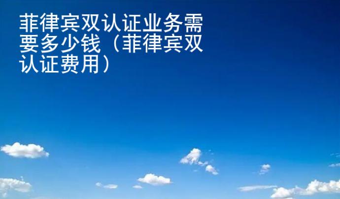 菲律賓雙認(rèn)證業(yè)務(wù)<strong>需要</strong>多少錢（菲律賓雙認(rèn)證費用）