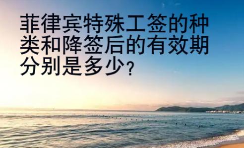 菲律賓特殊工簽的種類和降簽后的有效期分別是多少？