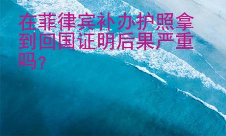 在菲律賓補(bǔ)辦護(hù)照拿到回國(guó)證明后果嚴(yán)重嗎？