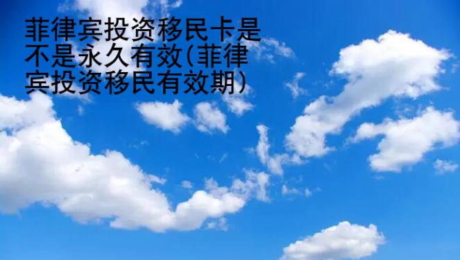 菲律賓<strong>投資</strong>移民卡是不是永久有效(菲律賓投資移民有效期)