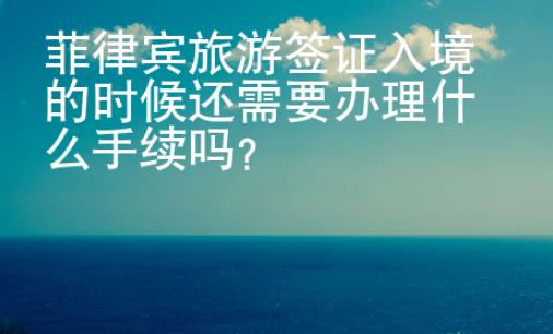 菲律賓旅游簽證入境的時候還需要辦理什么手續(xù)嗎？